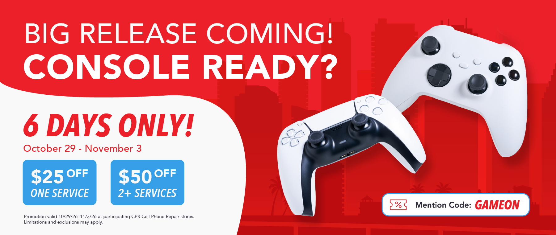 Big release coming! Console ready? 6 days only. October 29 - November 3. $25 off one service, $50 off 2+ services. Mention code: Gameon promo banner